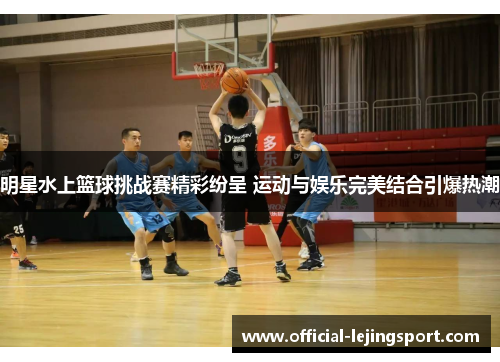明星水上篮球挑战赛精彩纷呈 运动与娱乐完美结合引爆热潮