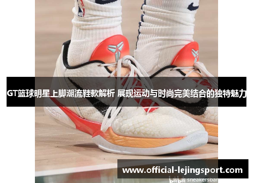 GT篮球明星上脚潮流鞋款解析 展现运动与时尚完美结合的独特魅力