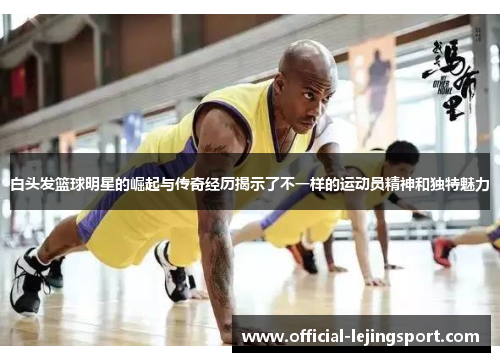 白头发篮球明星的崛起与传奇经历揭示了不一样的运动员精神和独特魅力