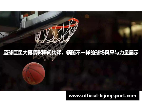篮球巨星大哥精彩瞬间集锦，领略不一样的球场风采与力量展示