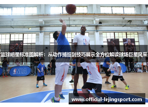 篮球明星标准图解析：从动作捕捉到技巧展示全方位解读球场巨星风采