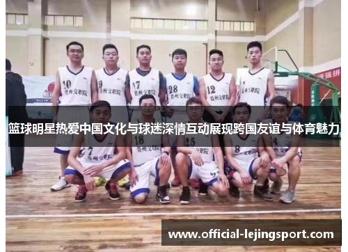 篮球明星热爱中国文化与球迷深情互动展现跨国友谊与体育魅力