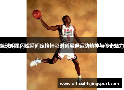 篮球明星闪耀瞬间定格精彩时刻展现运动精神与传奇魅力