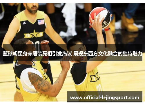 篮球明星身穿唐装亮相引发热议 展现东西方文化融合的独特魅力
