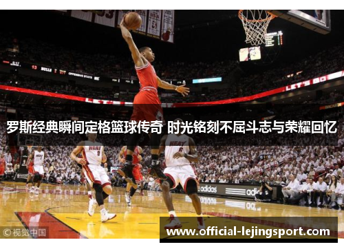 罗斯经典瞬间定格篮球传奇 时光铭刻不屈斗志与荣耀回忆
