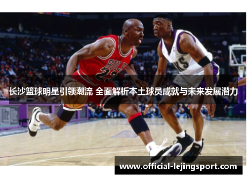 长沙篮球明星引领潮流 全面解析本土球员成就与未来发展潜力