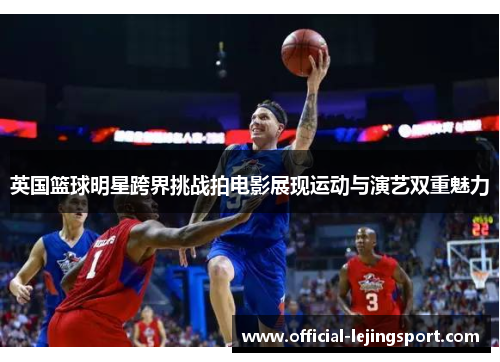 英国篮球明星跨界挑战拍电影展现运动与演艺双重魅力