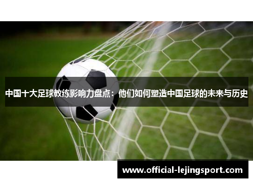 中国十大足球教练影响力盘点：他们如何塑造中国足球的未来与历史