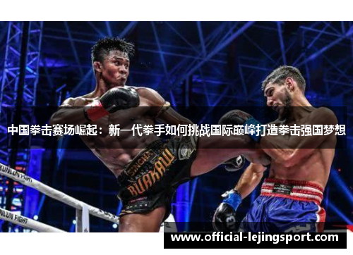 中国拳击赛场崛起：新一代拳手如何挑战国际巅峰打造拳击强国梦想