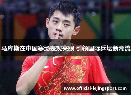 马库斯在中国赛场表现亮眼 引领国际乒坛新潮流