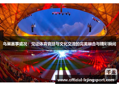 鸟巢赛事盛况：见证体育竞技与文化交流的完美融合与精彩瞬间